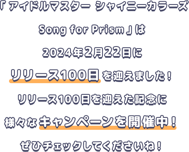 「アイドルマスター シャイニーカラーズ Song for Prism」は2024年2月22日にリリース100日を迎えました！リリース100日を迎えた記念に様々なキャンペーンを開催中！ぜひチェックしてくださいね！